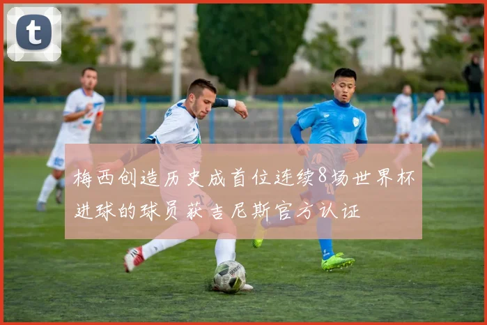 梅西创造历史成首位连续8场世界杯进球的球员获吉尼斯官方认证