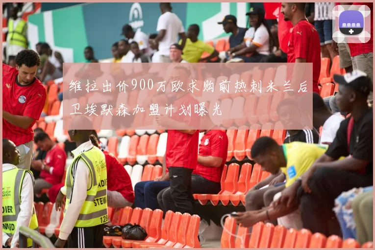 维拉出价900万欧求购前热刺米兰后卫埃默森加盟计划曝光