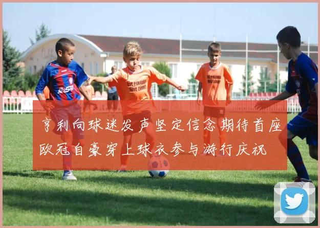 亨利向球迷发声坚定信念期待首座欧冠自豪穿上球衣参与游行庆祝