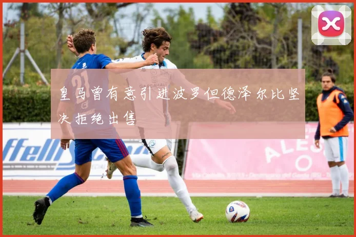 皇马曾有意引进波罗但德泽尔比坚决拒绝出售