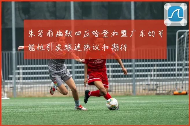 朱芳雨幽默回应哈登加盟广东的可能性引发球迷热议和期待