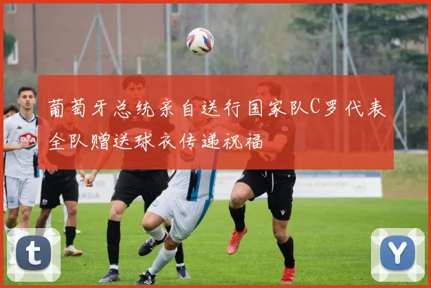 葡萄牙总统亲自送行国家队C罗代表全队赠送球衣传递祝福
