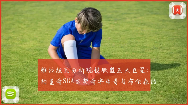 维拉纽瓦分析现役联盟五大巨星：约基奇SGA东契奇字母哥与布伦森的表现与影响