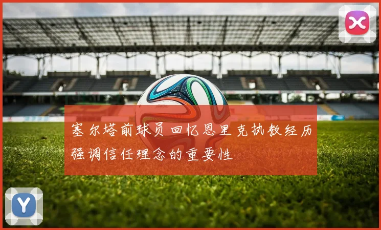 塞尔塔前球员回忆恩里克执教经历强调信任理念的重要性