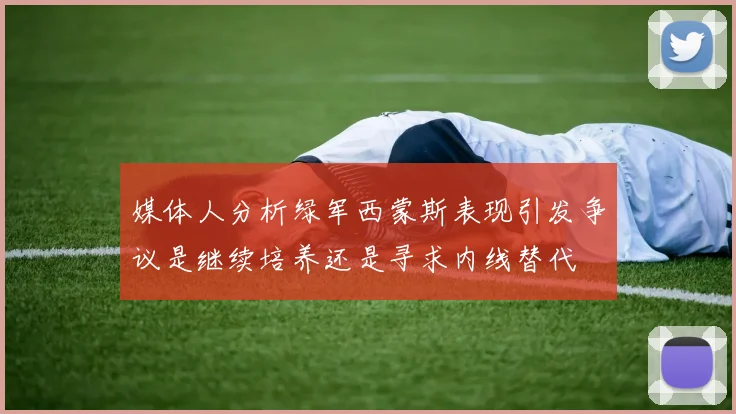 媒体人分析绿军西蒙斯表现引发争议是继续培养还是寻求内线替代
