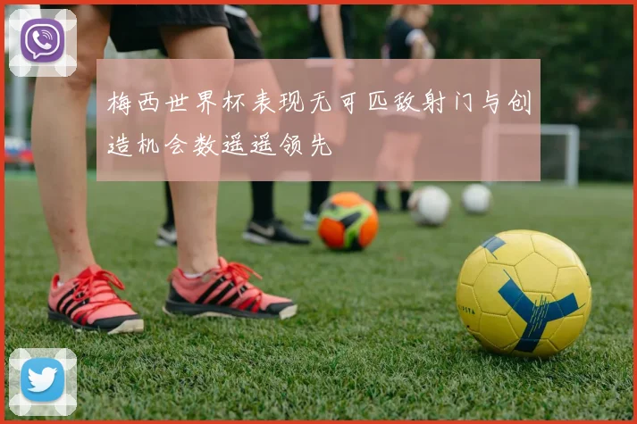 梅西世界杯表现无可匹敌射门与创造机会数遥遥领先