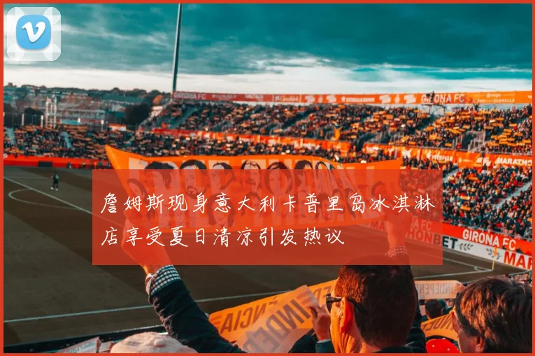 詹姆斯现身意大利卡普里岛冰淇淋店享受夏日清凉引发热议