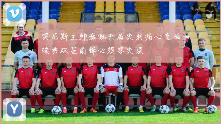 突尼斯主帅感慨开局失利痛心直面瑞典双星前锋必须零失误