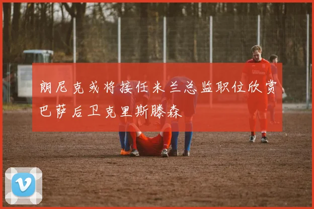 朗尼克或将接任米兰总监职位欣赏巴萨后卫克里斯滕森