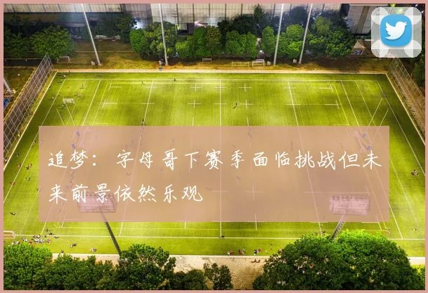 追梦：字母哥下赛季面临挑战但未来前景依然乐观