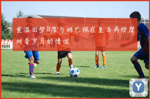 重温旧梦B席与姆巴佩在皇马再续摩纳哥岁月的情谊
