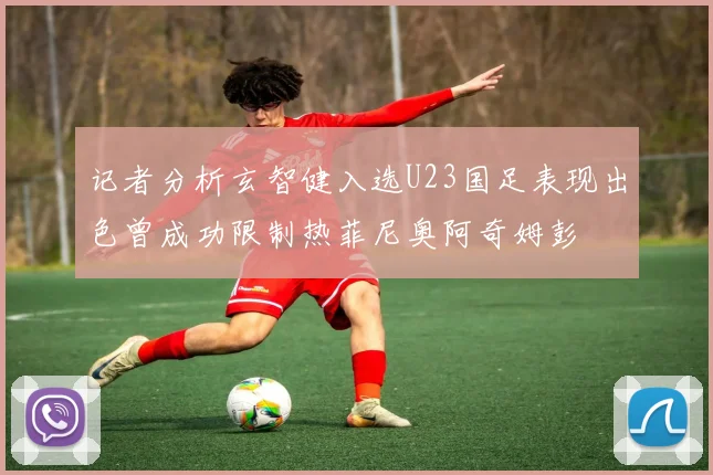 记者分析玄智健入选U23国足表现出色曾成功限制热菲尼奥阿奇姆彭