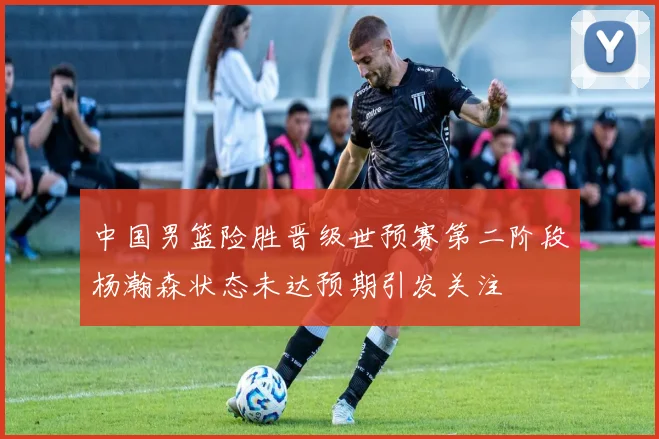 中国男篮险胜晋级世预赛第二阶段杨瀚森状态未达预期引发关注