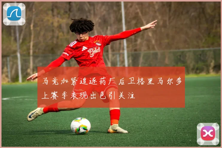 马竞加紧追逐药厂后卫格里马尔多上赛季表现出色引关注