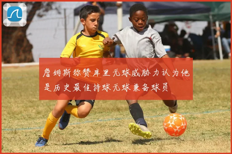 詹姆斯称赞库里无球威胁力认为他是历史最佳持球无球兼备球员
