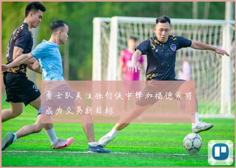 勇士队关注独行侠中锋加福德或将成为交易新目标