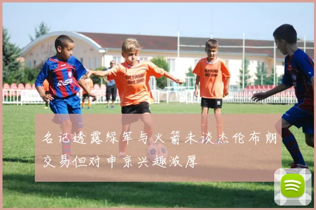名记透露绿军与火箭未谈杰伦布朗交易但对申京兴趣浓厚