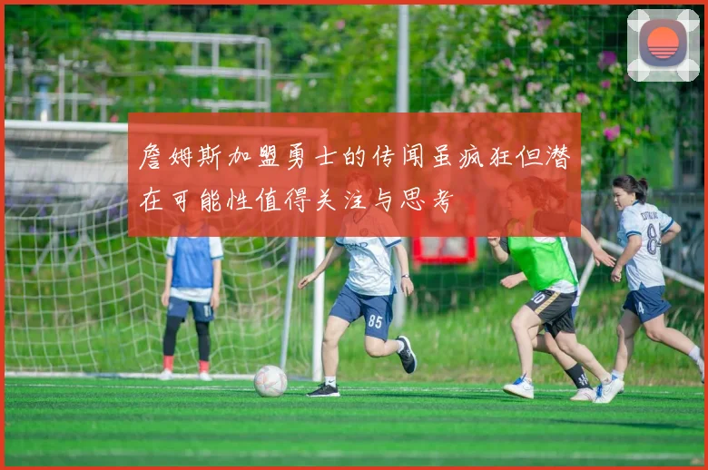 詹姆斯加盟勇士的传闻虽疯狂但潜在可能性值得关注与思考