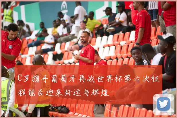 C罗携手葡萄牙再战世界杯第六次征程能否迎来好运与辉煌
