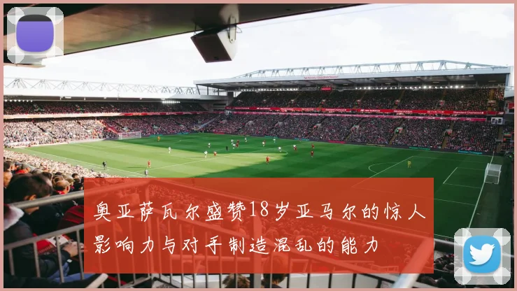 奥亚萨瓦尔盛赞18岁亚马尔的惊人影响力与对手制造混乱的能力