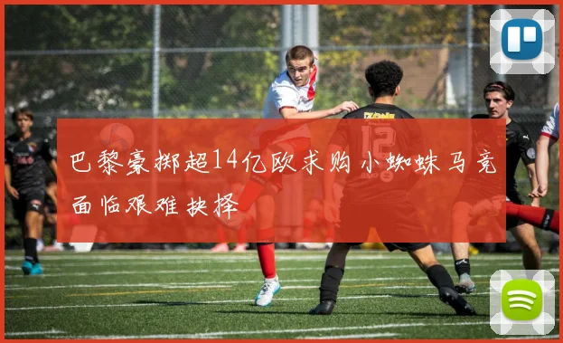 巴黎豪掷超14亿欧求购小蜘蛛马竞面临艰难抉择