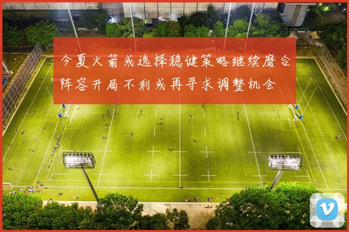 今夏火箭或选择稳健策略继续磨合阵容开局不利或再寻求调整机会