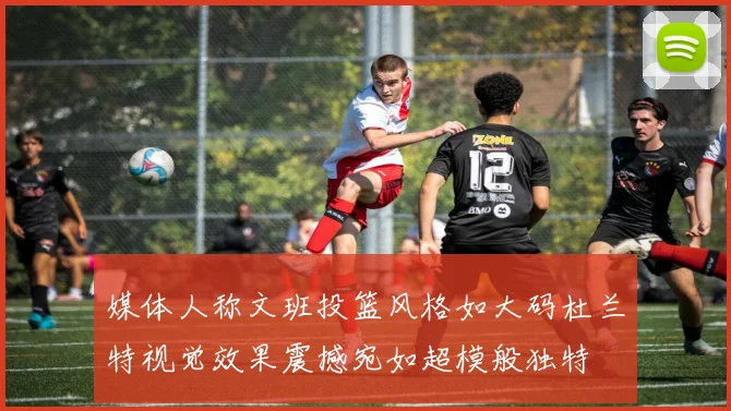 媒体人称文班投篮风格如大码杜兰特视觉效果震撼宛如超模般独特