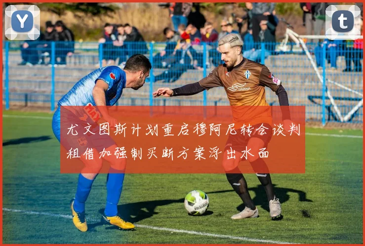 尤文图斯计划重启穆阿尼转会谈判租借加强制买断方案浮出水面