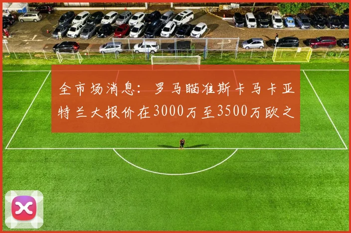 全市场消息：罗马瞄准斯卡马卡亚特兰大报价在3000万至3500万欧之间